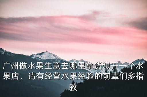 廣州做水果生意去哪里拿貨想開一個水果店，請有經營水果經驗的前輩們多指教