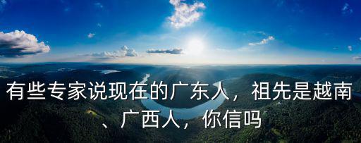 有些專家說現在的廣東人，祖先是越南、廣西人，你信嗎