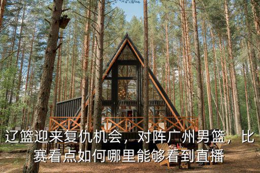 遼籃迎來復仇機會，對陣廣州男籃，比賽看點如何哪里能夠看到直播