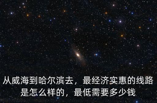 從威海到哈爾濱去，最經濟實惠的線路是怎么樣的，最低需要多少錢