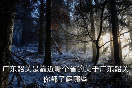 廣東韶關(guān)是靠近哪個省的關(guān)于廣東韶關(guān)你都了解哪些