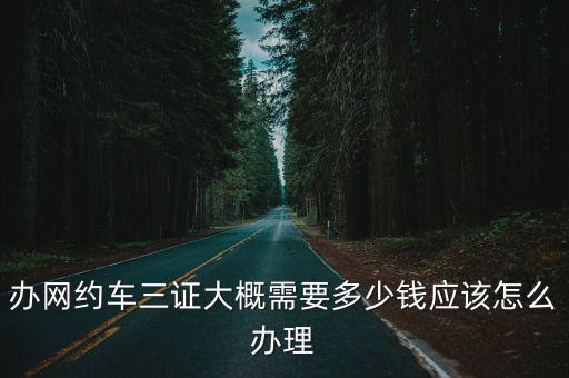 辦網約車三證大概需要多少錢應該怎么辦理