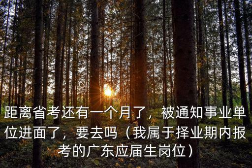距離省考還有一個月了，被通知事業(yè)單位進(jìn)面了，要去嗎（我屬于擇業(yè)期內(nèi)報考的廣東應(yīng)屆生崗位）