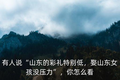 有人說“山東的彩禮特別低，娶山東女孩沒壓力”，你怎么看
