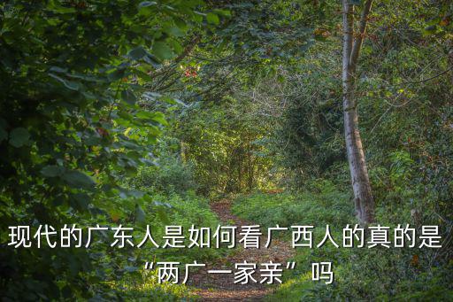 現代的廣東人是如何看廣西人的真的是“兩廣一家親”嗎