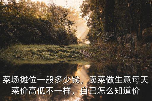 菜場攤位一般多少錢，賣菜做生意每天菜價高低不一樣，自己怎么知道價