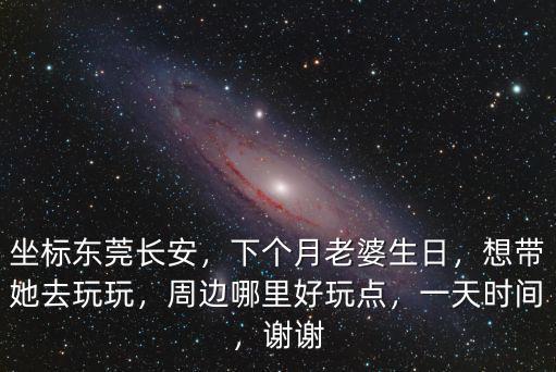 坐標東莞長安，下個月老婆生日，想帶她去玩玩，周邊哪里好玩點，一天時間，謝謝