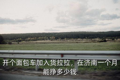 開個面包車加入貨拉拉，在濟南一個月能掙多少錢