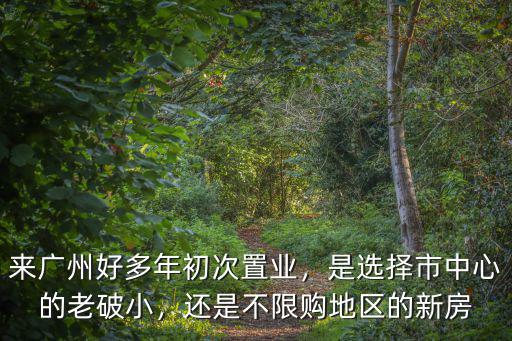 來廣州好多年初次置業，是選擇市中心的老破小，還是不限購地區的新房