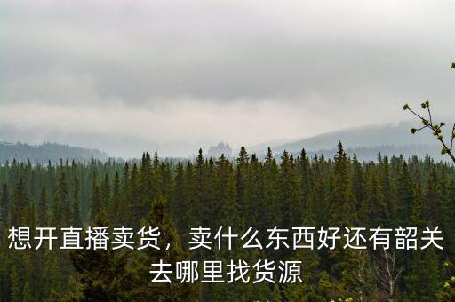 想開直播賣貨，賣什么東西好還有韶關(guān)去哪里找貨源