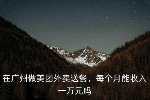 廣州永和美團外賣一個月多少單,在廣州做美團外賣送餐