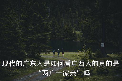 現代的廣東人是如何看廣西人的真的是“兩廣一家親”嗎