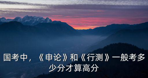 國考中，《申論》和《行測》一般考多少分才算高分
