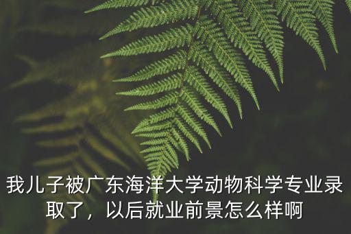 我兒子被廣東海洋大學動物科學專業錄取了，以后就業前景怎么樣啊