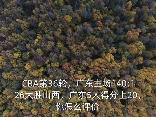 CBA第36輪，廣東主場140:126大勝山西，廣東5人得分上20，你怎么評價