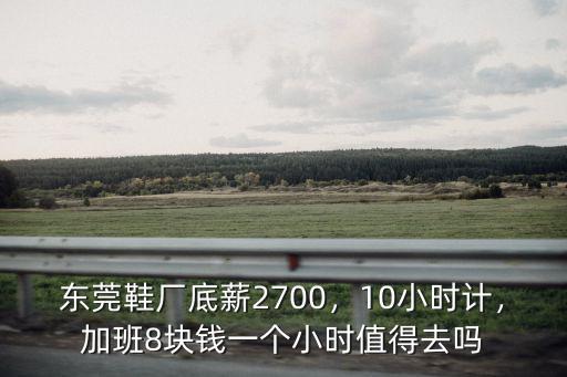 東莞鞋廠底薪2700，10小時計，加班8塊錢一個小時值得去嗎