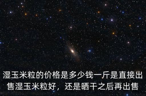 濕玉米粒的價格是多少錢一斤是直接出售濕玉米粒好，還是曬干之后再出售