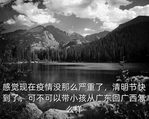 感覺現在疫情沒那么嚴重了，清明節快到了，可不可以帶小孩從廣東回廣西怎么樣