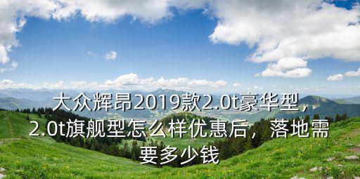 大眾輝昂2019款2.0t豪華型，2.0t旗艦型怎么樣優惠后，落地需要多少錢