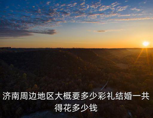 濟(jì)南周邊地區(qū)大概要多少彩禮結(jié)婚一共得花多少錢