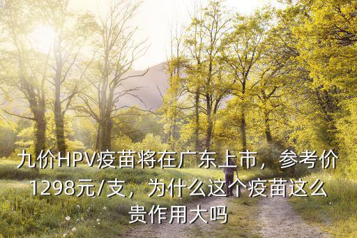九價HPV疫苗將在廣東上市，參考價1298元/支，為什么這個疫苗這么貴作用大嗎