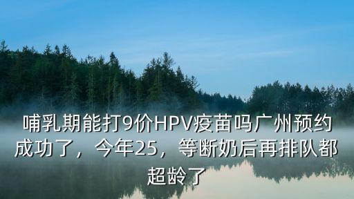 哺乳期能打9價HPV疫苗嗎廣州預約成功了，今年25，等斷奶后再排隊都超齡了
