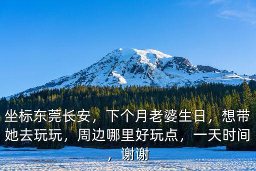 坐標東莞長安，下個月老婆生日，想帶她去玩玩，周邊哪里好玩點，一天時間，謝謝