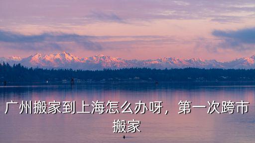廣州搬家到上海怎么辦呀，第一次跨市搬家