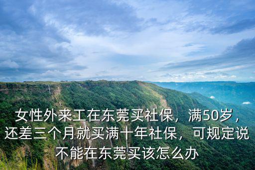 女性外來工在東莞買社保，滿50歲，還差三個月就買滿十年社保，可規定說不能在東莞買該怎么辦