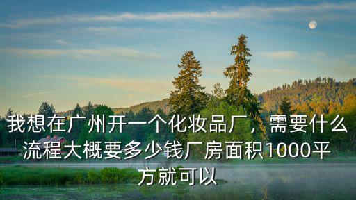 我想在廣州開一個化妝品廠，需要什么流程大概要多少錢廠房面積1000平方就可以