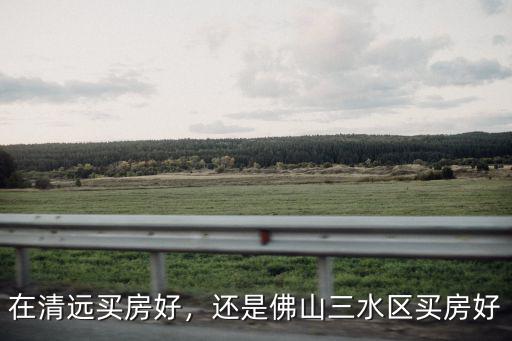 在清遠(yuǎn)買房好，還是佛山三水區(qū)買房好