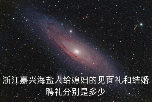 浙江嘉興海鹽人給媳婦的見面禮和結婚聘禮分別是多少