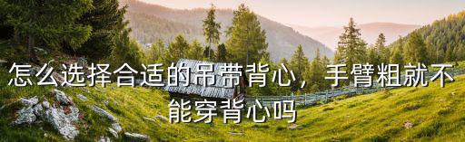 怎么選擇合適的吊帶背心，手臂粗就不能穿背心嗎