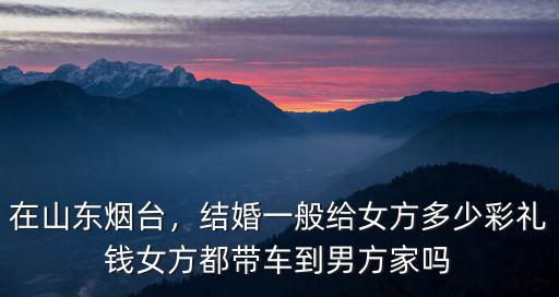 在山東煙臺，結婚一般給女方多少彩禮錢女方都帶車到男方家嗎