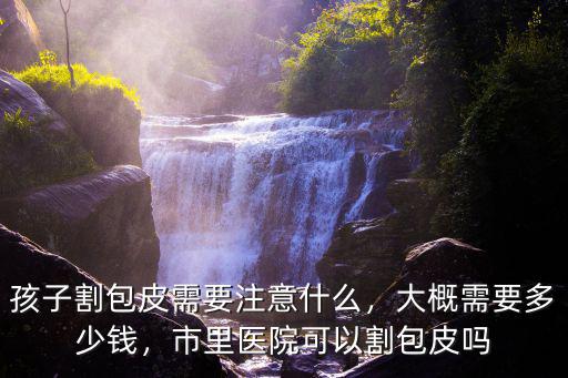 佛山醫院割皮包需要多少,孩子割包皮需要注意什么