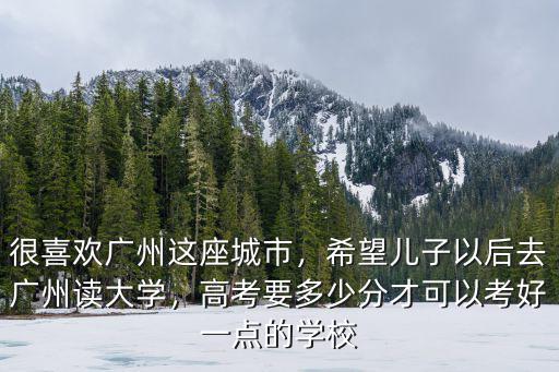 很喜歡廣州這座城市，希望兒子以后去廣州讀大學(xué)，高考要多少分才可以考好一點的學(xué)校