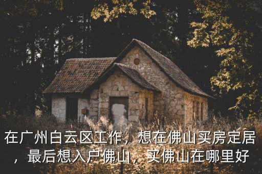 在廣州白云區(qū)工作，想在佛山買房定居，最后想入戶佛山，買佛山在哪里好