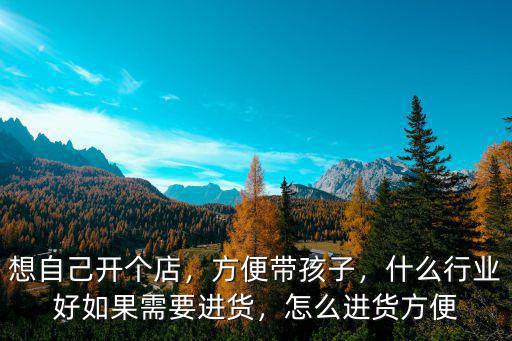 想自己開個(gè)店，方便帶孩子，什么行業(yè)好如果需要進(jìn)貨，怎么進(jìn)貨方便