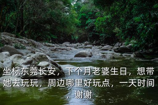 坐標東莞長安，下個月老婆生日，想帶她去玩玩，周邊哪里好玩點，一天時間，謝謝