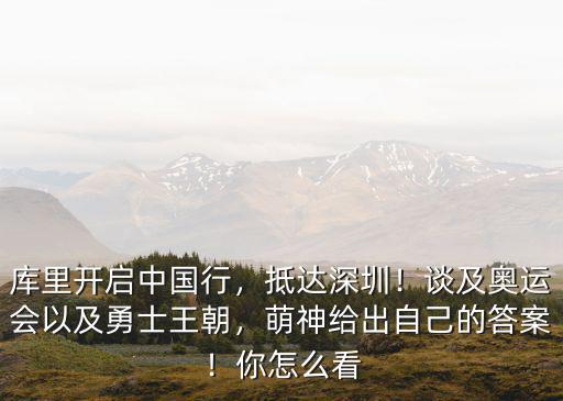 庫里開啟中國行，抵達深圳！談及奧運會以及勇士王朝，萌神給出自己的答案！你怎么看