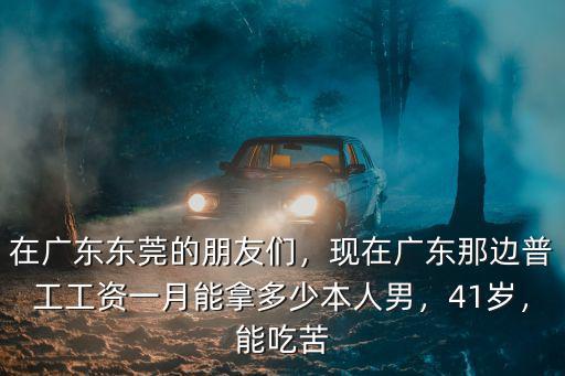 在廣東東莞的朋友們，現(xiàn)在廣東那邊普工工資一月能拿多少本人男，41歲，能吃苦