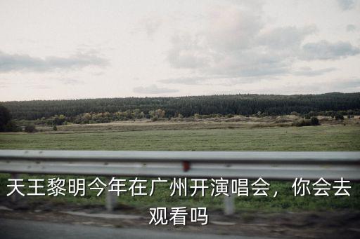 天王黎明今年在廣州開演唱會，你會去觀看嗎