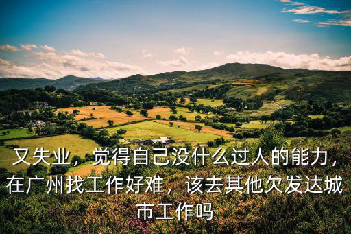 又失業，覺得自己沒什么過人的能力，在廣州找工作好難，該去其他欠發達城市工作嗎