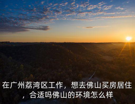 在廣州荔灣區工作，想去佛山買房居住，合適嗎佛山的環境怎么樣