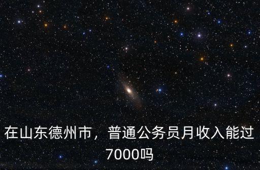 在山東德州市，普通公務(wù)員月收入能過(guò)7000嗎