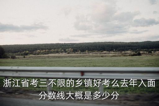 浙江省考鄉鎮多少分進面試,浙江省考三不限的鄉鎮好考么
