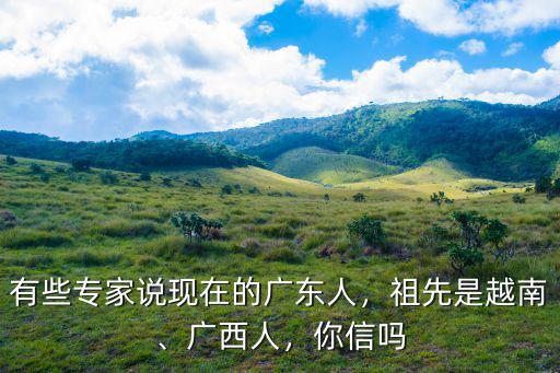 有些專家說現在的廣東人，祖先是越南、廣西人，你信嗎