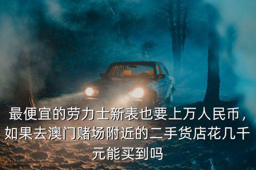 最便宜的勞力士新表也要上萬人民幣，如果去澳門賭場附近的二手貨店花幾千元能買到嗎