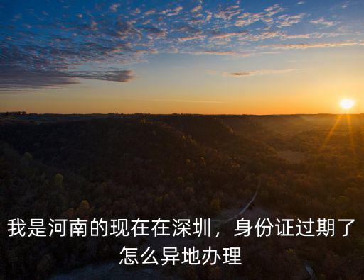 我是河南的現在在深圳，身份證過期了怎么異地辦理