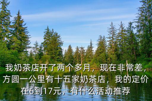 我奶茶店開了兩個多月，現在非常差，方圓一公里有十五家奶茶店，我的定價在6到17元，有什么活動推薦